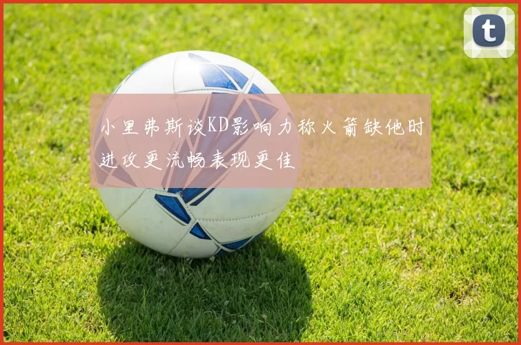 小里弗斯谈KD影响力称火箭缺他时进攻更流畅表现更佳