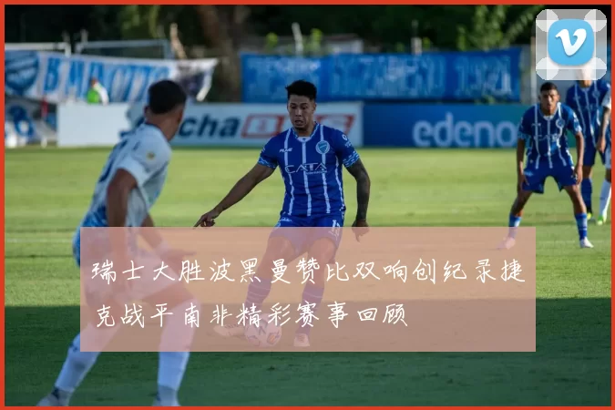 瑞士大胜波黑曼赞比双响创纪录捷克战平南非精彩赛事回顾