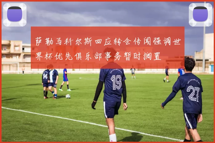 萨勒马科尔斯回应转会传闻强调世界杯优先俱乐部事务暂时搁置