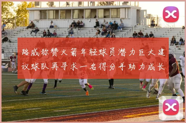 路威称赞火箭年轻球员潜力巨大建议球队再寻求一名得分手助力成长