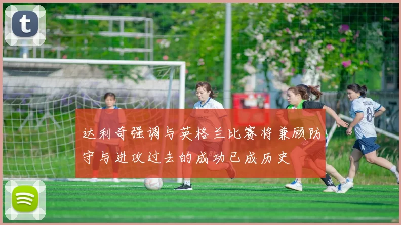 达利奇强调与英格兰比赛将兼顾防守与进攻过去的成功已成历史