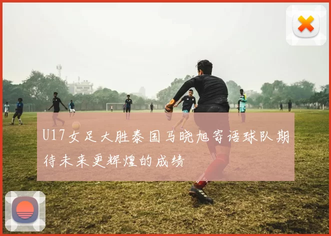 U17女足大胜泰国马晓旭寄语球队期待未来更辉煌的成绩