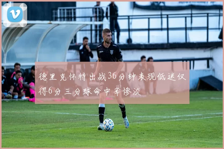 德里克怀特出战36分钟表现低迷仅得6分三分球命中率惨淡