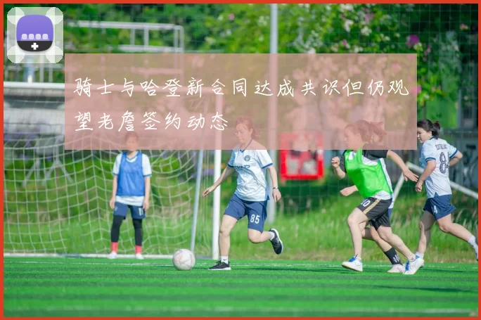 骑士与哈登新合同达成共识但仍观望老詹签约动态