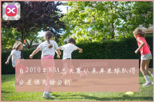 自2010年NBA总决赛以来库里球队得分差领先榜分析