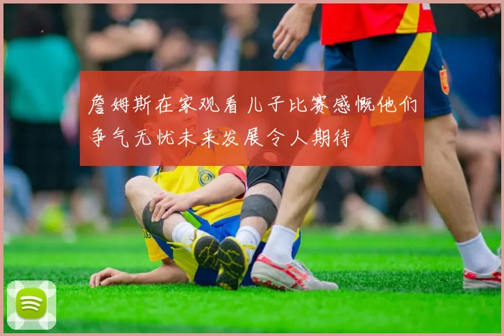 詹姆斯在家观看儿子比赛感慨他们争气无忧未来发展令人期待