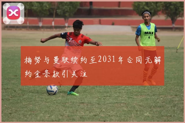 梅努与曼联续约至2031年合同无解约金条款引关注