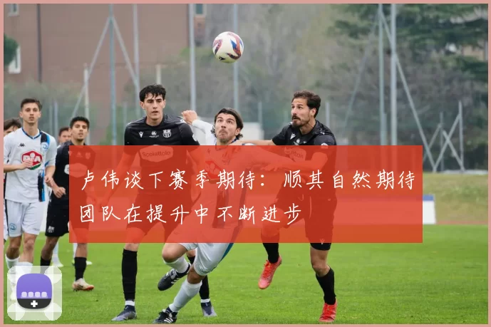 卢伟谈下赛季期待：顺其自然期待团队在提升中不断进步
