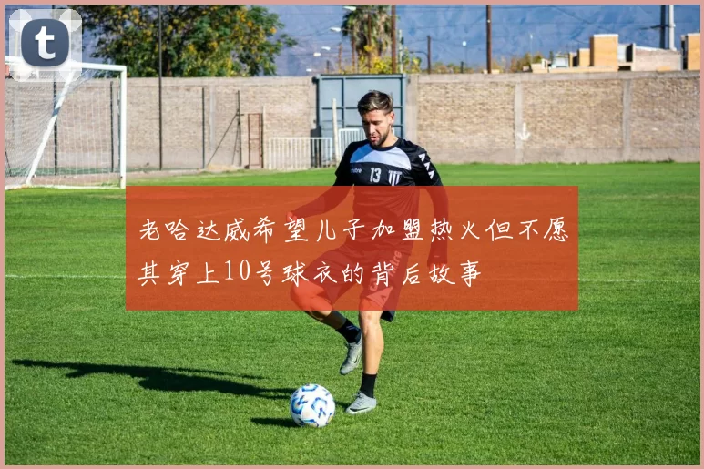老哈达威希望儿子加盟热火但不愿其穿上10号球衣的背后故事