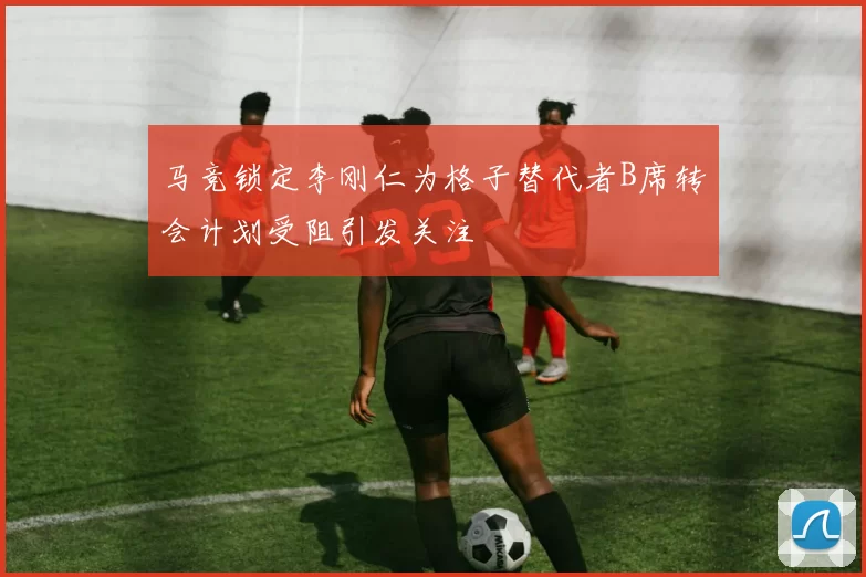 马竞锁定李刚仁为格子替代者B席转会计划受阻引发关注