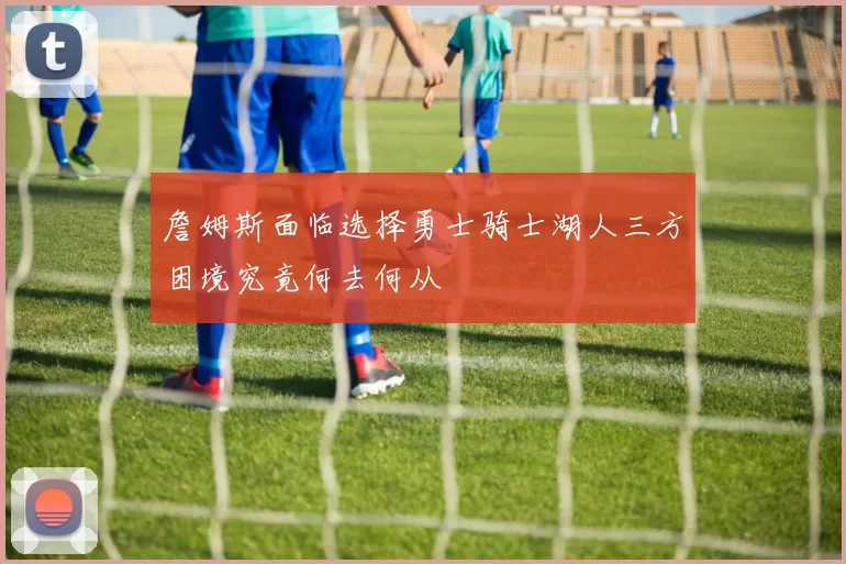 詹姆斯面临选择勇士骑士湖人三方困境究竟何去何从