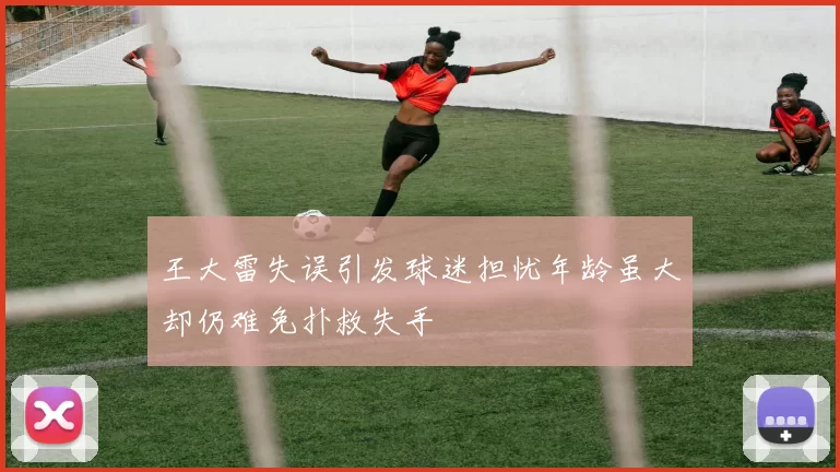 王大雷失误引发球迷担忧年龄虽大却仍难免扑救失手