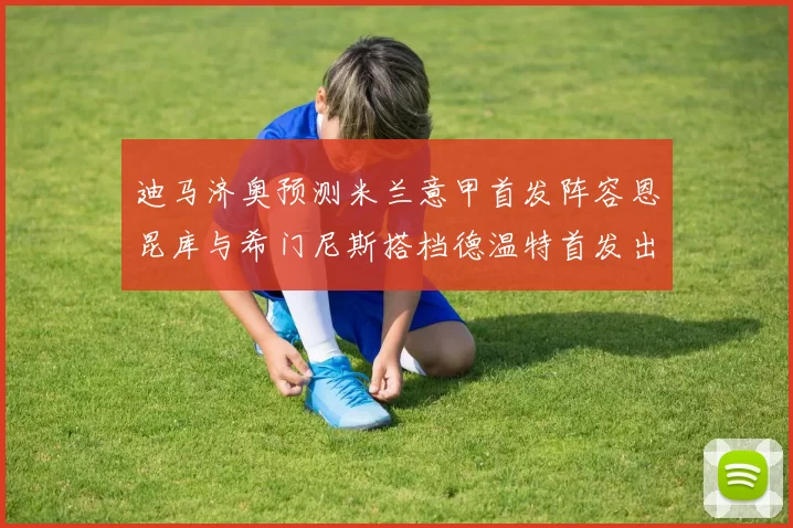 迪马济奥预测米兰意甲首发阵容恩昆库与希门尼斯搭档德温特首发出战