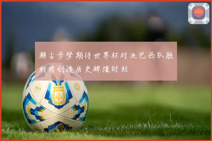 濑古步梦期待世界杯对决巴西队胜利将创造历史辉煌时刻