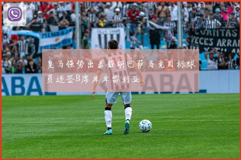 皇马强势出击截胡巴萨马竞目标球员连签B席库库雷利亚