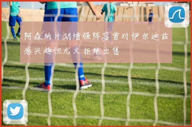 阿森纳计划增强阵容曾对伊尔迪兹感兴趣但尤文拒绝出售