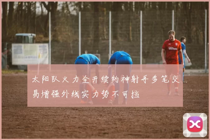 太阳队火力全开续约神射手多笔交易增强外线实力势不可挡