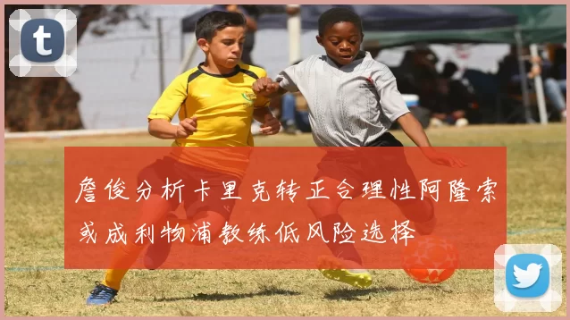 詹俊分析卡里克转正合理性阿隆索或成利物浦教练低风险选择