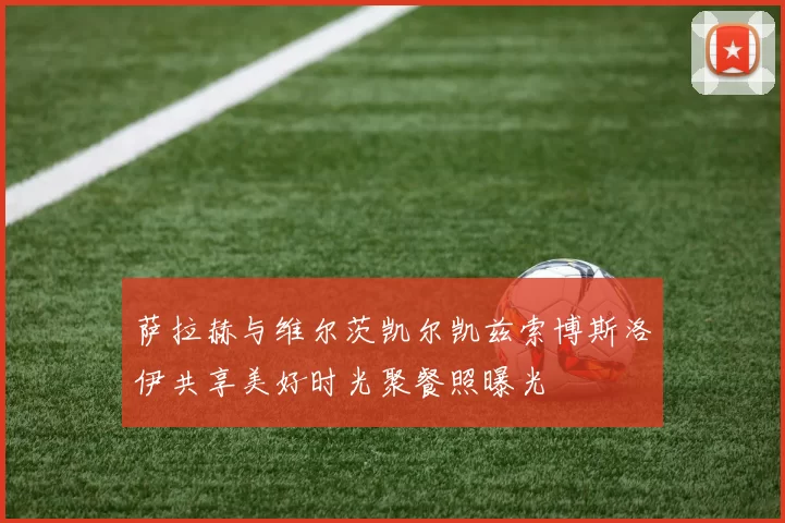 萨拉赫与维尔茨凯尔凯兹索博斯洛伊共享美好时光聚餐照曝光