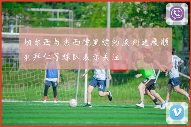 切尔西与杰西德里续约谈判进展顺利拜仁等球队表示关注