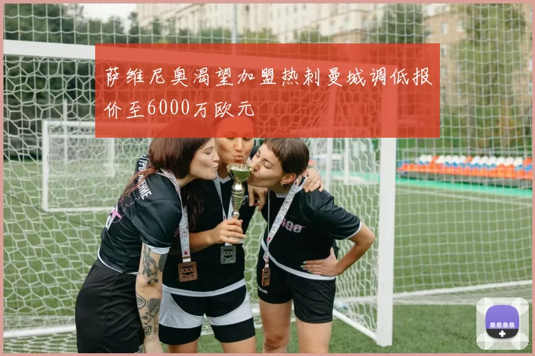 萨维尼奥渴望加盟热刺曼城调低报价至6000万欧元