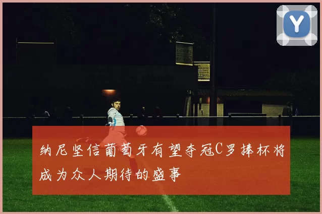 纳尼坚信葡萄牙有望夺冠C罗捧杯将成为众人期待的盛事