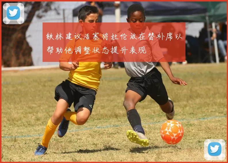 铁林建议活塞将杜伦放在替补席以帮助他调整状态提升表现