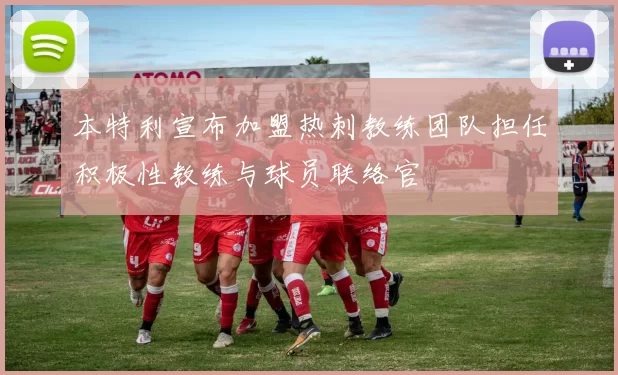 本特利宣布加盟热刺教练团队担任积极性教练与球员联络官