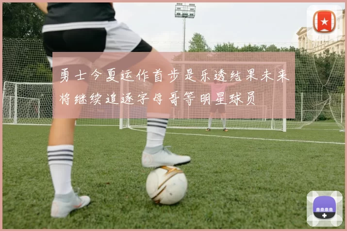勇士今夏运作首步是乐透结果未来将继续追逐字母哥等明星球员