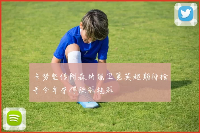 卡努坚信阿森纳能卫冕英超期待枪手今年夺得欧冠桂冠
