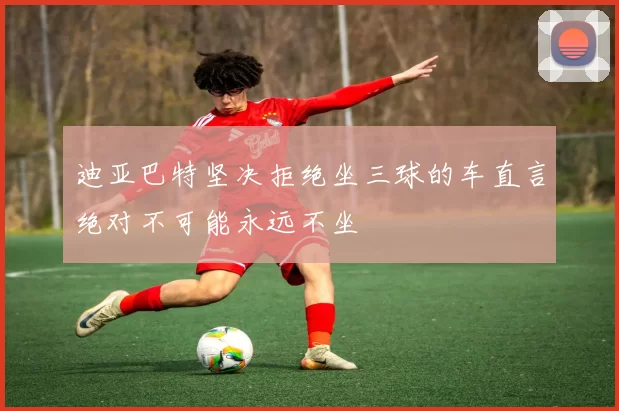 迪亚巴特坚决拒绝坐三球的车直言绝对不可能永远不坐