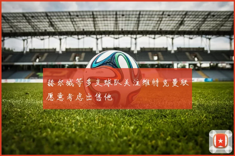 赫尔城等多支球队关注维特克曼联愿意考虑出售他
