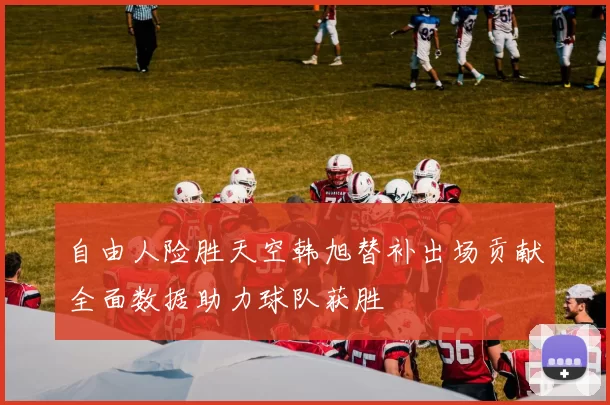 自由人险胜天空韩旭替补出场贡献全面数据助力球队获胜
