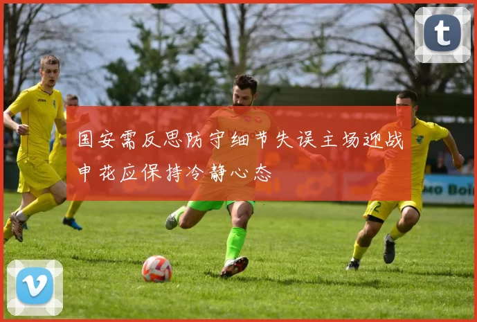 国安需反思防守细节失误主场迎战申花应保持冷静心态