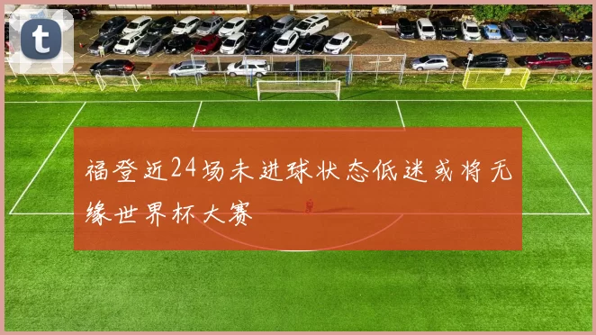 福登近24场未进球状态低迷或将无缘世界杯大赛