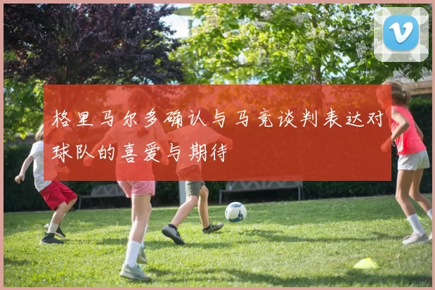 格里马尔多确认与马竞谈判表达对球队的喜爱与期待